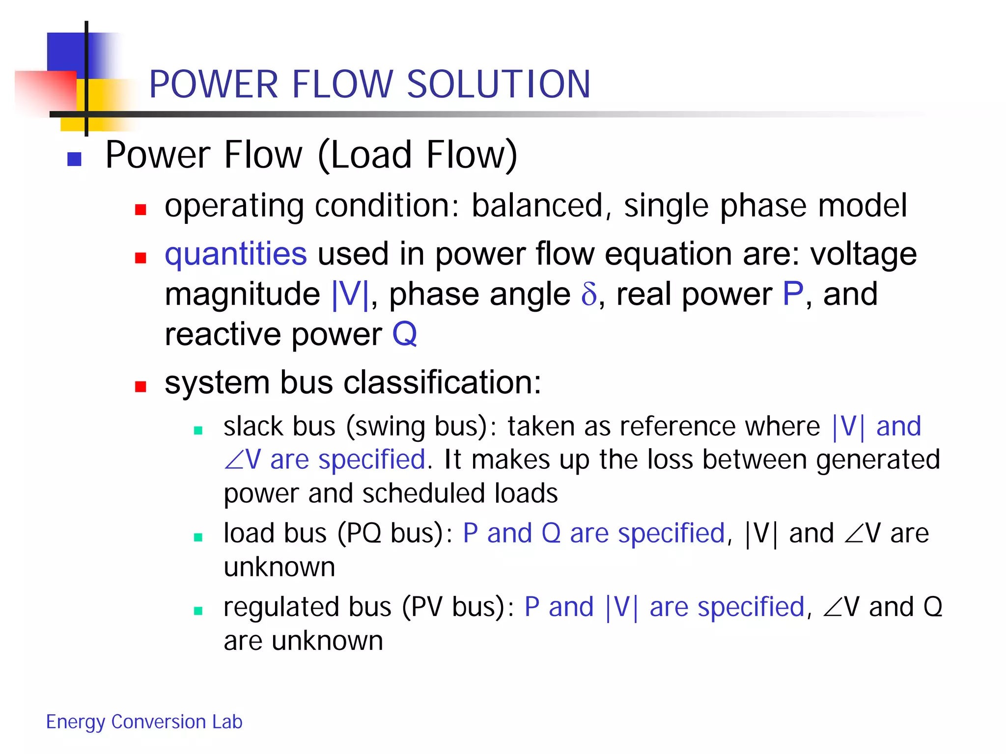 Energy Conversion Lab
POWER FLOW SOLUTION
 Power Flow (Load Flow)
 operating condition: balanced, single phase model
 quantities used in power flow equation are: voltage
magnitude |V|, phase angle δ, real power P, and
reactive power Q
 system bus classification:
 slack bus (swing bus): taken as reference where |V| and
∠V are specified. It makes up the loss between generated
power and scheduled loads
 load bus (PQ bus): P and Q are specified, |V| and ∠V are
unknown
 regulated bus (PV bus): P and |V| are specified, ∠V and Q
are unknown
 