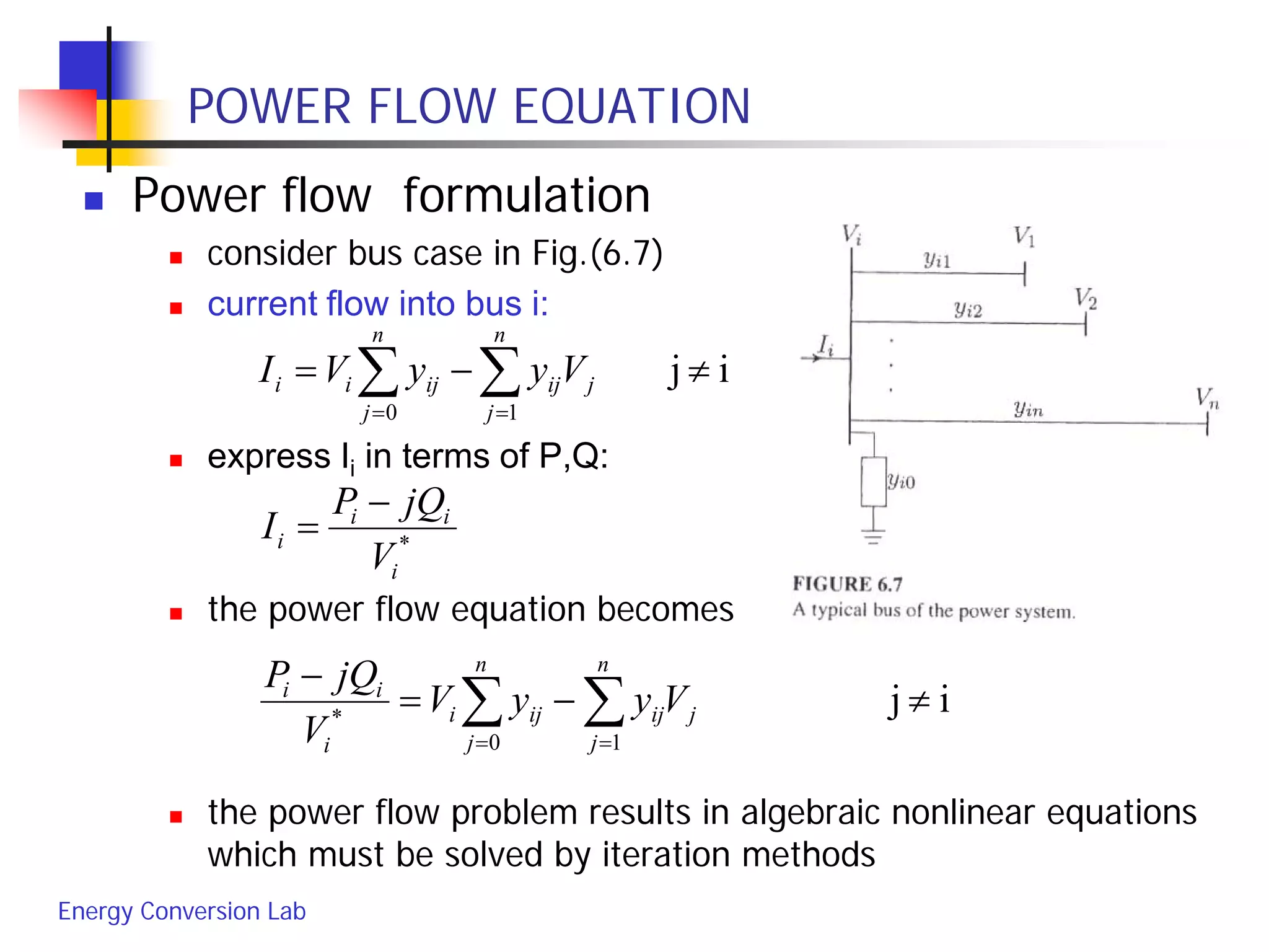 Energy Conversion Lab
POWER FLOW EQUATION
 Power flow formulation
 consider bus case in Fig.(6.7)
 current flow into bus i:
 express Ii in terms of P,Q:
 the power flow equation becomes
 the power flow problem results in algebraic nonlinear equations
which must be solved by iteration methods
ij
10
≠−= ∑∑ ==
j
n
j
ij
n
j
ijii VyyVI
*
i
ii
i
V
jQP
I
−
=
ij
10
*
≠−=
−
∑∑ ==
j
n
j
ij
n
j
iji
i
ii
VyyV
V
jQP
 