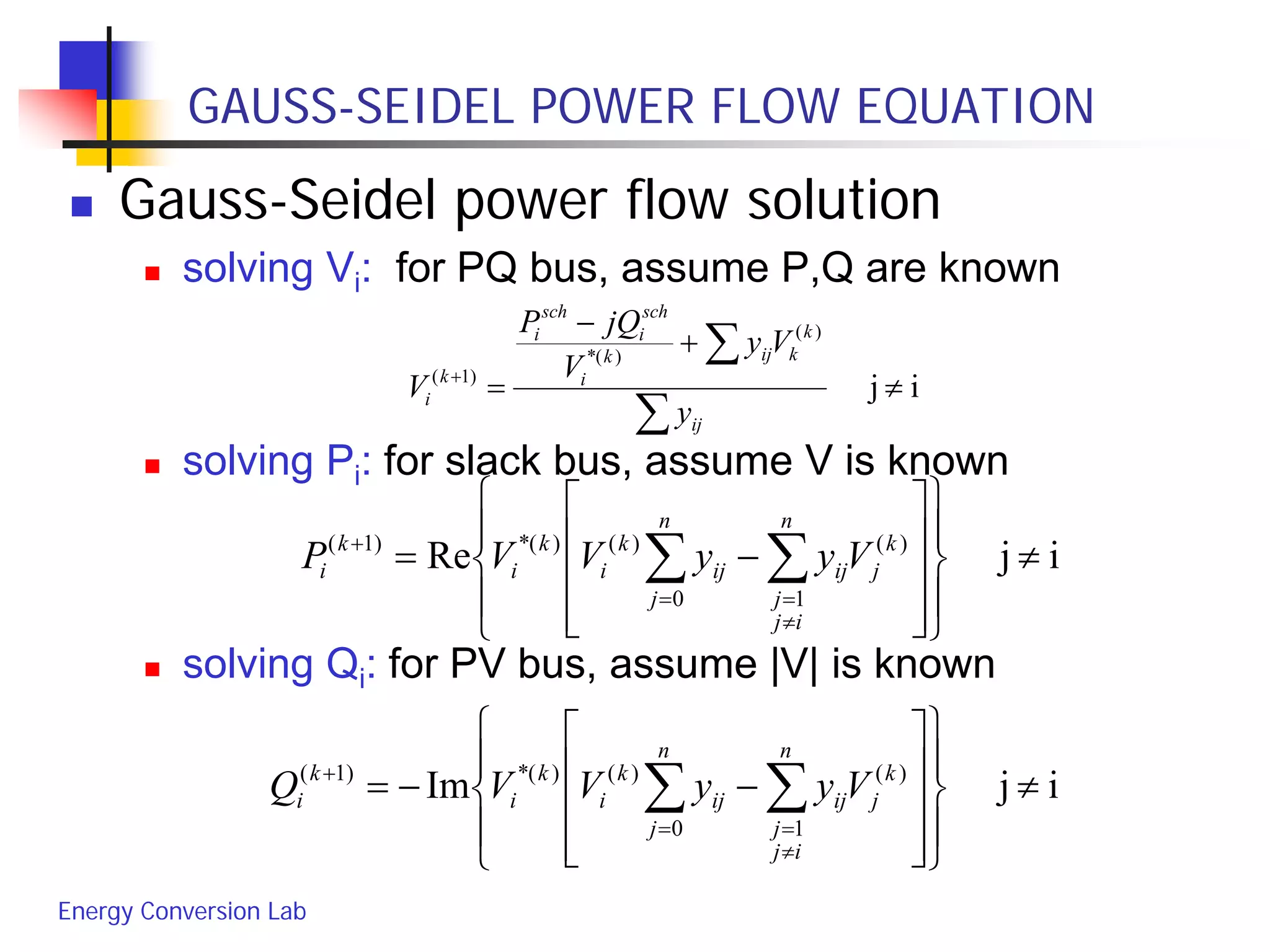 Energy Conversion Lab
GAUSS-SEIDEL POWER FLOW EQUATION
 Gauss-Seidel power flow solution
 solving Vi: for PQ bus, assume P,Q are known
 solving Pi: for slack bus, assume V is known
 solving Qi: for PV bus, assume |V| is known
ij
)(
)(*
)1(
≠
+
−
=
∑
∑+
ij
k
kijk
i
sch
i
sch
i
k
i
y
Vy
V
jQP
V
ijRe )(
10
)()(*)1(
≠




















−= ∑∑
≠
==
+ k
j
n
ij
j
ij
n
j
ij
k
i
k
i
k
i VyyVVP
ijIm )(
10
)()(*)1(
≠




















−−= ∑∑
≠
==
+ k
j
n
ij
j
ij
n
j
ij
k
i
k
i
k
i VyyVVQ
 