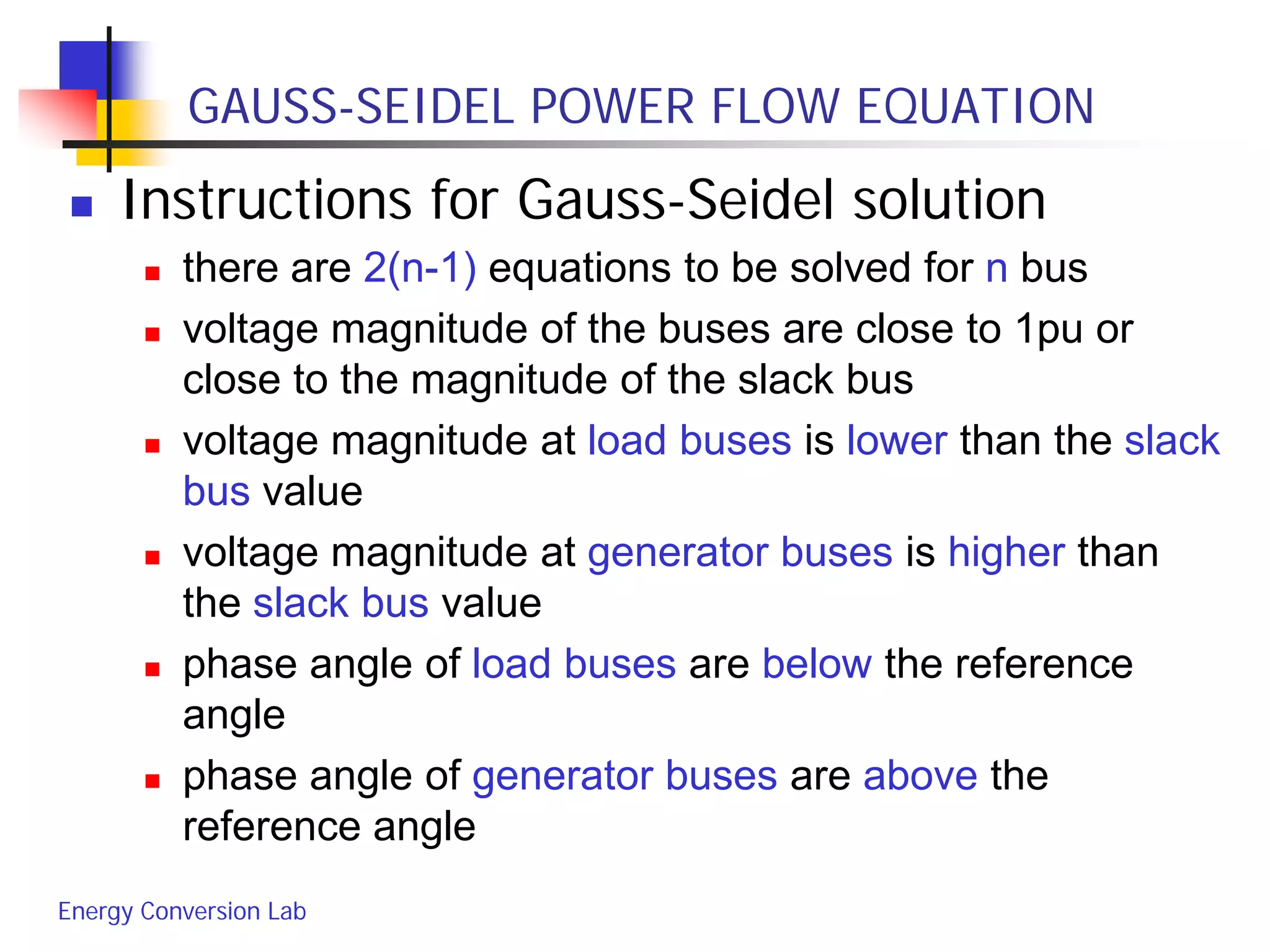 Energy Conversion Lab
GAUSS-SEIDEL POWER FLOW EQUATION
 Instructions for Gauss-Seidel solution
 there are 2(n-1) equations to be solved for n bus
 voltage magnitude of the buses are close to 1pu or
close to the magnitude of the slack bus
 voltage magnitude at load buses is lower than the slack
bus value
 voltage magnitude at generator buses is higher than
the slack bus value
 phase angle of load buses are below the reference
angle
 phase angle of generator buses are above the
reference angle
 