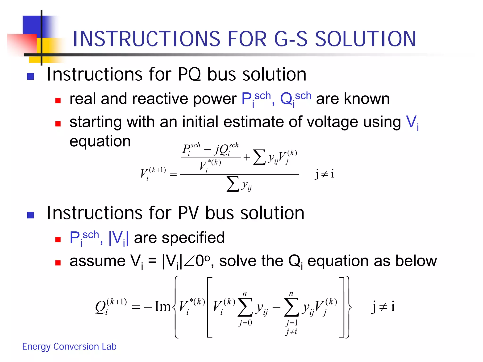 Energy Conversion Lab
INSTRUCTIONS FOR G-S SOLUTION
 Instructions for PQ bus solution
 real and reactive power Pi
sch, Qi
sch are known
 starting with an initial estimate of voltage using Vi
equation
 Instructions for PV bus solution
 Pi
sch, |Vi| are specified
 assume Vi = |Vi|∠0o, solve the Qi equation as below
ij
)(
)(*
)1(
≠
+
−
=
∑
∑+
ij
k
jijk
i
sch
i
sch
i
k
i
y
Vy
V
jQP
V
ijIm )(
10
)()(*)1(
≠




















−−= ∑∑
≠
==
+ k
j
n
ij
j
ij
n
j
ij
k
i
k
i
k
i VyyVVQ
 