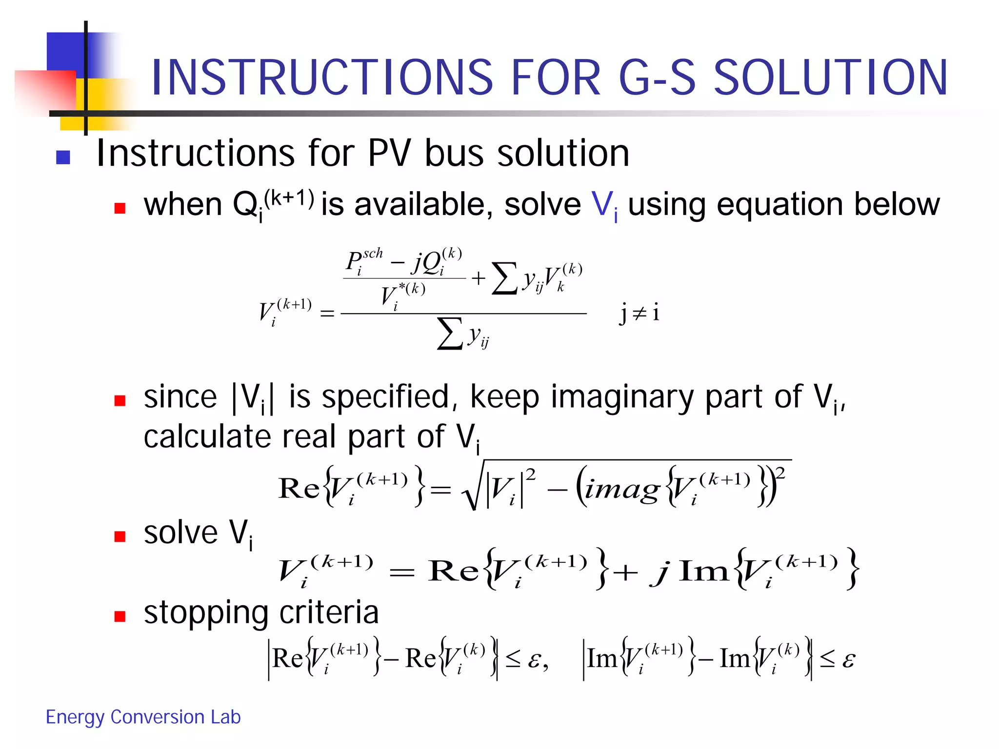 Energy Conversion Lab
INSTRUCTIONS FOR G-S SOLUTION
 Instructions for PV bus solution
 when Qi
(k+1) is available, solve Vi using equation below
 since |Vi| is specified, keep imaginary part of Vi,
calculate real part of Vi
 solve Vi
 stopping criteria
ij
)(
)(*
)(
)1(
≠
+
−
=
∑
∑+
ij
k
kijk
i
k
i
sch
i
k
i
y
Vy
V
jQP
V
{ } { }( )2)1(2)1(
Re ++
−= k
ii
k
i VimagVV
{ } { })1()1()1(
ImRe +++
+= k
i
k
i
k
i VjVV
{ } { } { } { } εε ≤−≤− ++ )()1()()1(
ImIm,ReRe k
i
k
i
k
i
k
i VVVV
 