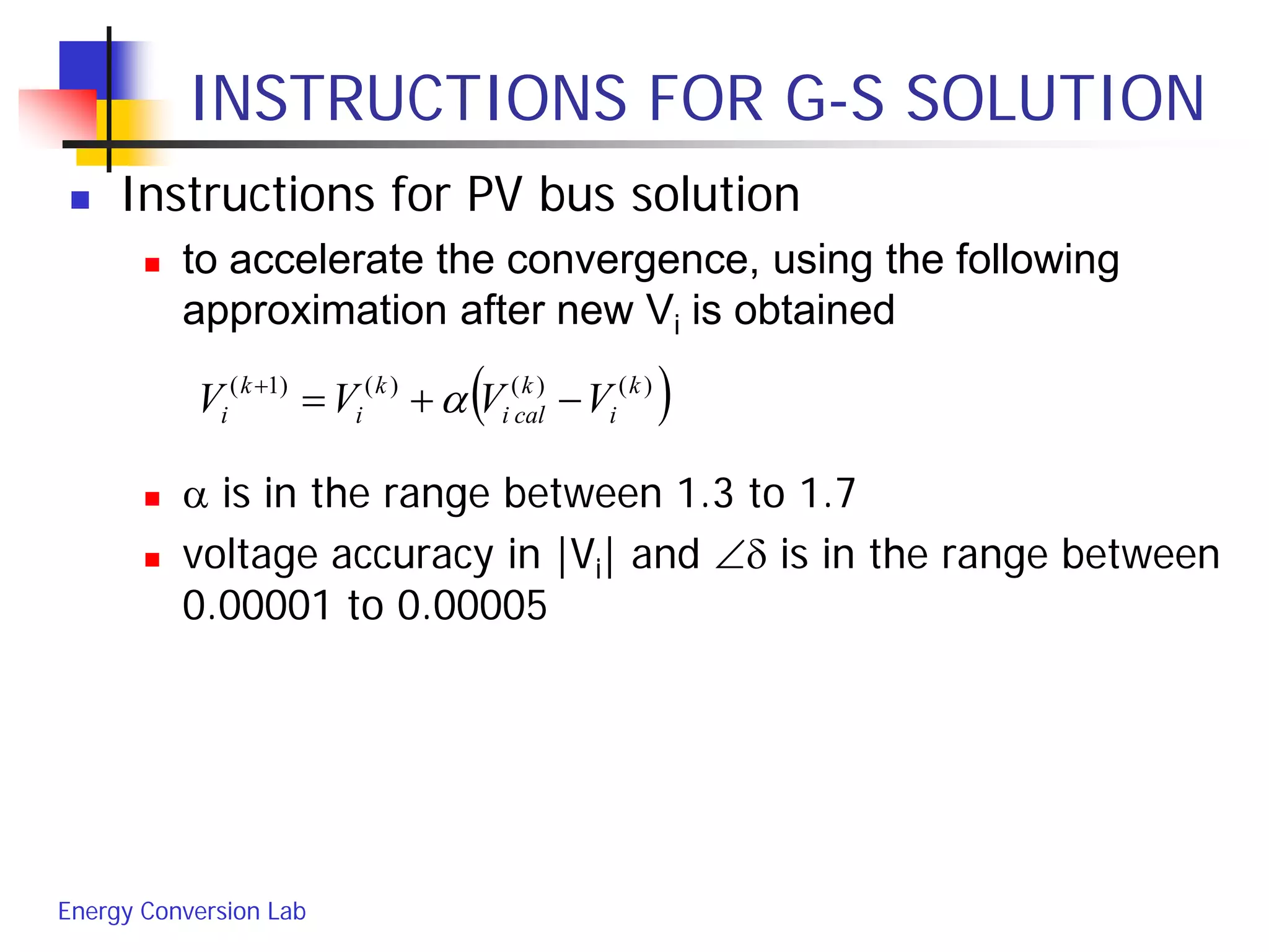 Energy Conversion Lab
INSTRUCTIONS FOR G-S SOLUTION
 Instructions for PV bus solution
 to accelerate the convergence, using the following
approximation after new Vi is obtained
 α is in the range between 1.3 to 1.7
 voltage accuracy in |Vi| and ∠δ is in the range between
0.00001 to 0.00005
( ))()()()1( k
i
k
cali
k
i
k
i VVVV −+=+
α
 