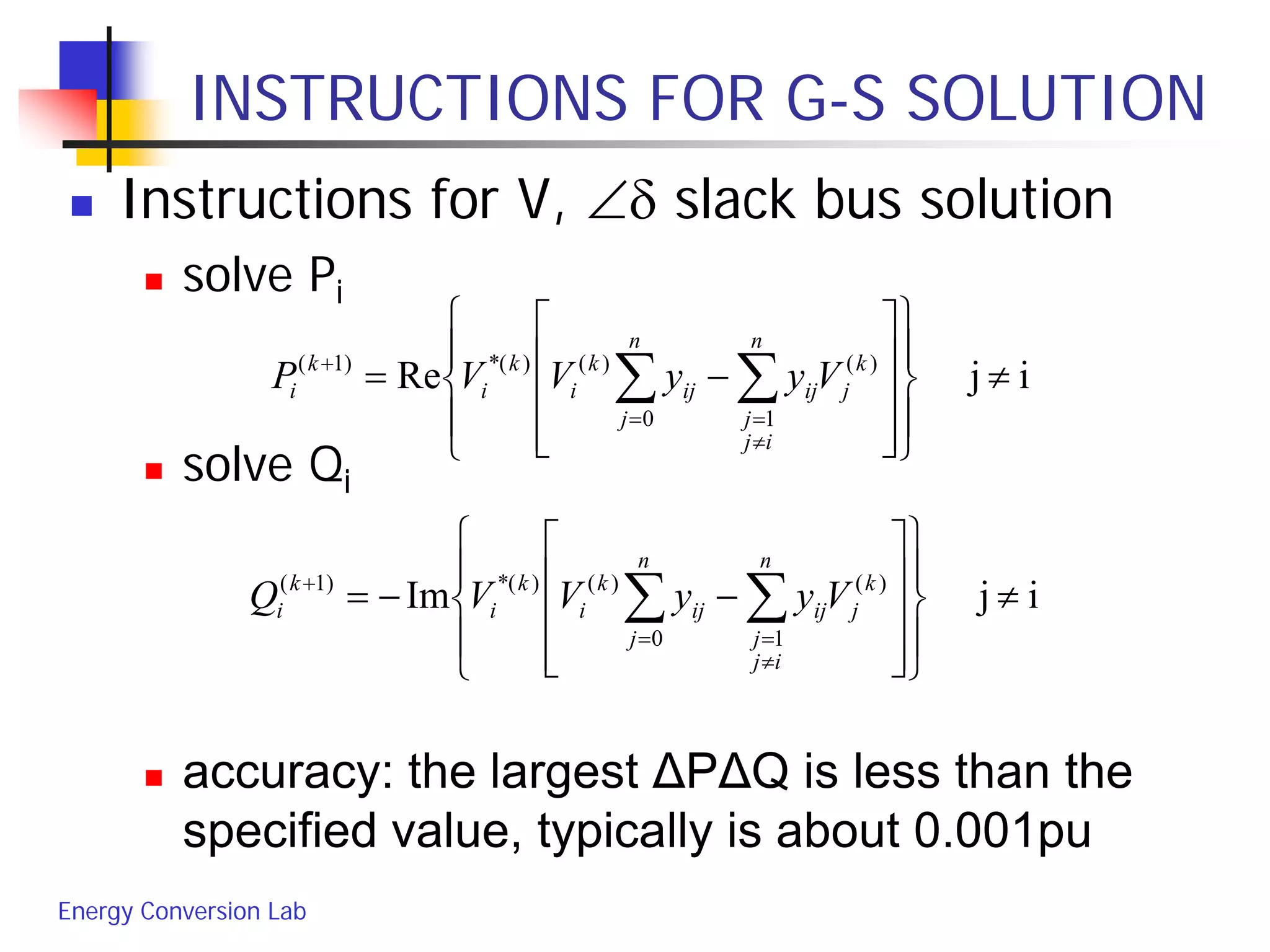 Energy Conversion Lab
INSTRUCTIONS FOR G-S SOLUTION
 Instructions for V, ∠δ slack bus solution
 solve Pi
 solve Qi
 accuracy: the largest ΔPΔQ is less than the
specified value, typically is about 0.001pu
ijRe )(
10
)()(*)1(
≠




















−= ∑∑
≠
==
+ k
j
n
ij
j
ij
n
j
ij
k
i
k
i
k
i VyyVVP
ijIm )(
10
)()(*)1(
≠




















−−= ∑∑
≠
==
+ k
j
n
ij
j
ij
n
j
ij
k
i
k
i
k
i VyyVVQ
 