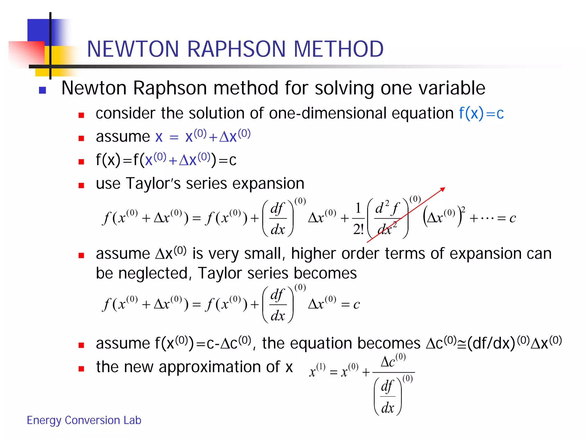 Energy Conversion Lab
NEWTON RAPHSON METHOD
 Newton Raphson method for solving one variable
 consider the solution of one-dimensional equation f(x)=c
 assume x = x(0)+∆x(0)
 f(x)=f(x(0)+∆x(0))=c
 use Taylor’s series expansion
 assume ∆x(0) is very small, higher order terms of expansion can
be neglected, Taylor series becomes
 assume f(x(0))=c-∆c(0), the equation becomes ∆c(0)≅(df/dx)(0)∆x(0)
 the new approximation of x
( ) cx
dx
fd
x
dx
df
xfxxf =+∆





+∆





+=∆+ 
2)0(
)0(
2
2
)0(
)0(
)0()0()0(
!2
1
)()(
cx
dx
df
xfxxf =∆





+=∆+ )0(
)0(
)0()0()0(
)()(
)0(
)0(
)0()1(






∆
+=
dx
df
c
xx
 