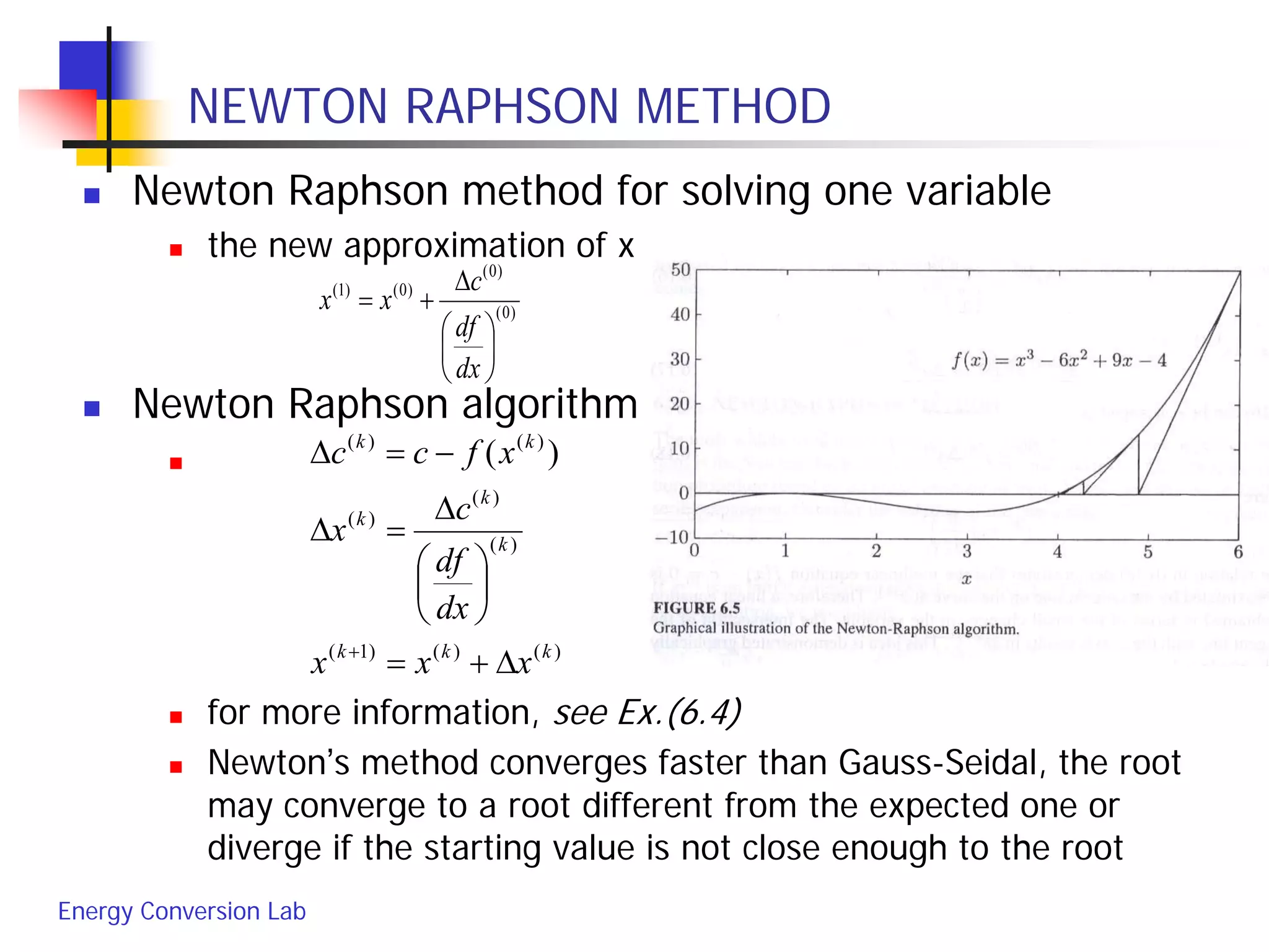 Energy Conversion Lab
NEWTON RAPHSON METHOD
 Newton Raphson method for solving one variable
 the new approximation of x
 Newton Raphson algorithm

 for more information, see Ex.(6.4)
 Newton’s method converges faster than Gauss-Seidal, the root
may converge to a root different from the expected one or
diverge if the starting value is not close enough to the root
)0(
)0(
)0()1(






∆
+=
dx
df
c
xx
)()()1(
)(
)(
)(
)()(
)(
kkk
k
k
k
kk
xxx
dx
df
c
x
xfcc
∆+=






∆
=∆
−=∆
+
 