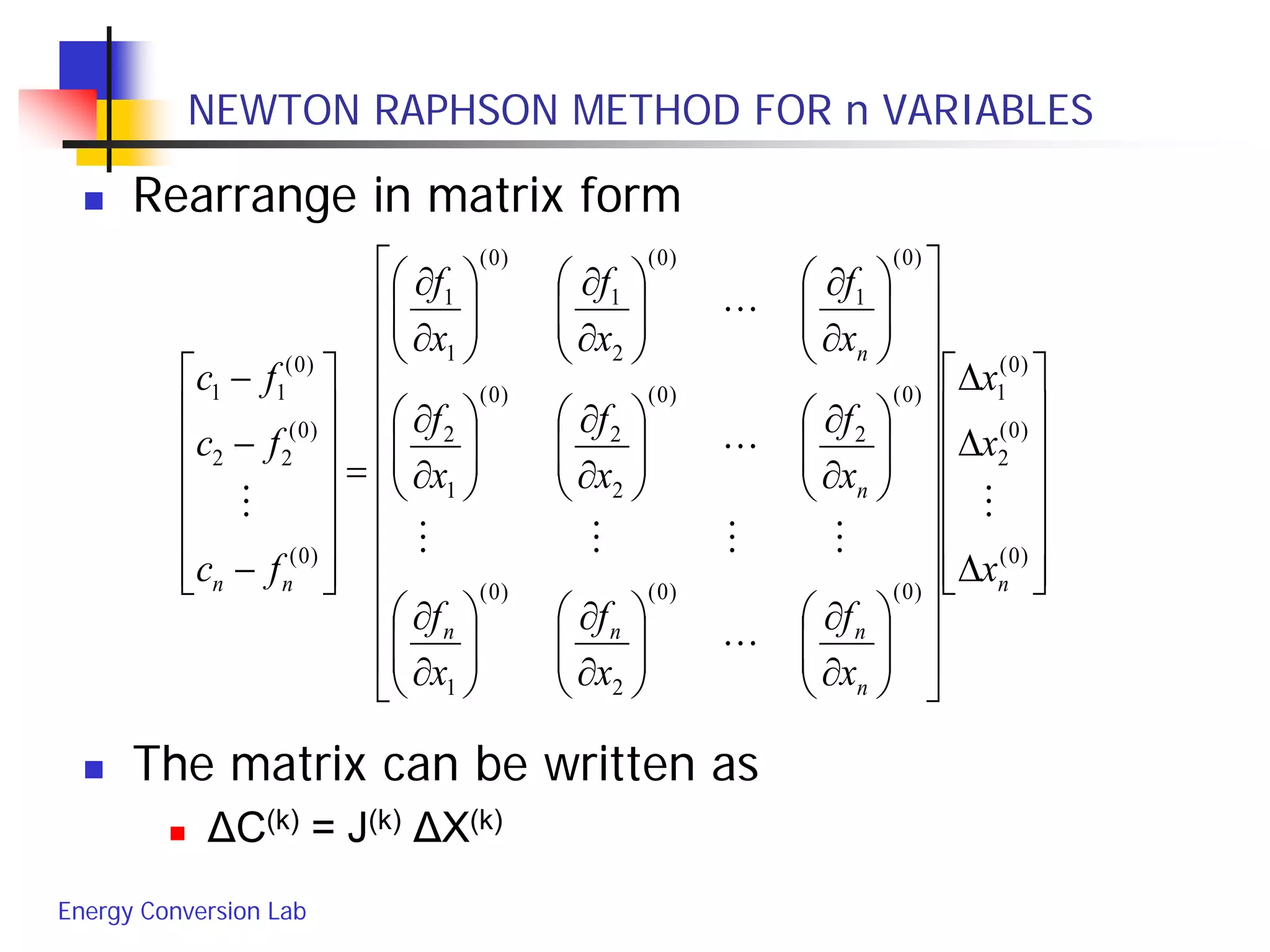 Energy Conversion Lab
NEWTON RAPHSON METHOD FOR n VARIABLES
 Rearrange in matrix form
 The matrix can be written as
 ΔC(k) = J(k) ΔX(k)














∆
∆
∆






























∂
∂






∂
∂






∂
∂






∂
∂






∂
∂






∂
∂






∂
∂






∂
∂






∂
∂
=














−
−
−
)0(
)0(
2
)0(
1
)0()0(
2
)0(
1
)0(
2
)0(
2
2
)0(
1
2
)0(
1
)0(
2
1
)0(
1
1
)0(
)0(
22
)0(
11
n
n
nnn
n
n
nn x
x
x
x
f
x
f
x
f
x
f
x
f
x
f
x
f
x
f
x
f
fc
fc
fc






 
