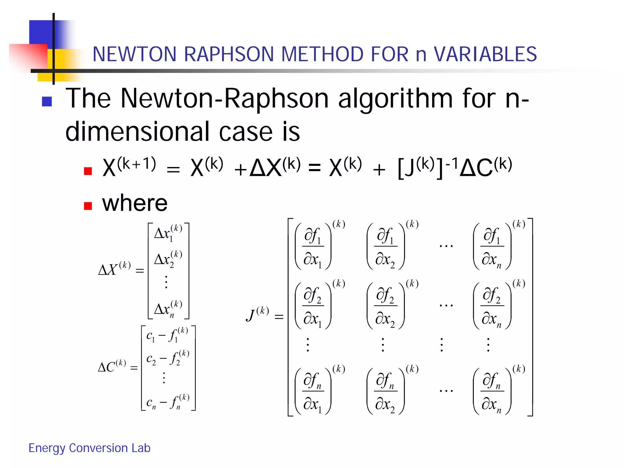 Energy Conversion Lab
NEWTON RAPHSON METHOD FOR n VARIABLES
 The Newton-Raphson algorithm for n-
dimensional case is
 X(k+1) = X(k) +ΔX(k) = X(k) + [J(k)]-1ΔC(k)
 where














−
−
−
=∆
)(
)(
22
)(
11
)(
k
nn
k
k
k
fc
fc
fc
C































∂
∂






∂
∂






∂
∂






∂
∂






∂
∂






∂
∂






∂
∂






∂
∂






∂
∂
=
)()(
2
)(
1
)(
2
)(
2
2
)(
1
2
)(
1
)(
2
1
)(
1
1
)(
k
n
n
k
n
k
n
k
n
kk
k
n
kk
k
x
f
x
f
x
f
x
f
x
f
x
f
x
f
x
f
x
f
J


















∆
∆
∆
=∆
)(
)(
2
)(
1
)(
k
n
k
k
k
x
x
x
X

 