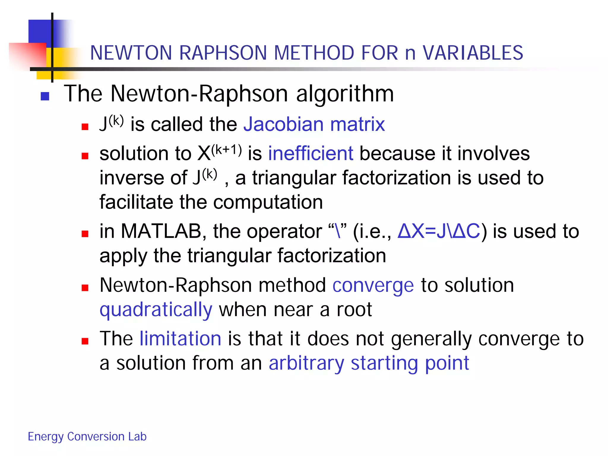 Energy Conversion Lab
NEWTON RAPHSON METHOD FOR n VARIABLES
 The Newton-Raphson algorithm
 J(k) is called the Jacobian matrix
 solution to X(k+1) is inefficient because it involves
inverse of J(k) , a triangular factorization is used to
facilitate the computation
 in MATLAB, the operator “” (i.e., ΔX=JΔC) is used to
apply the triangular factorization
 Newton-Raphson method converge to solution
quadratically when near a root
 The limitation is that it does not generally converge to
a solution from an arbitrary starting point
 