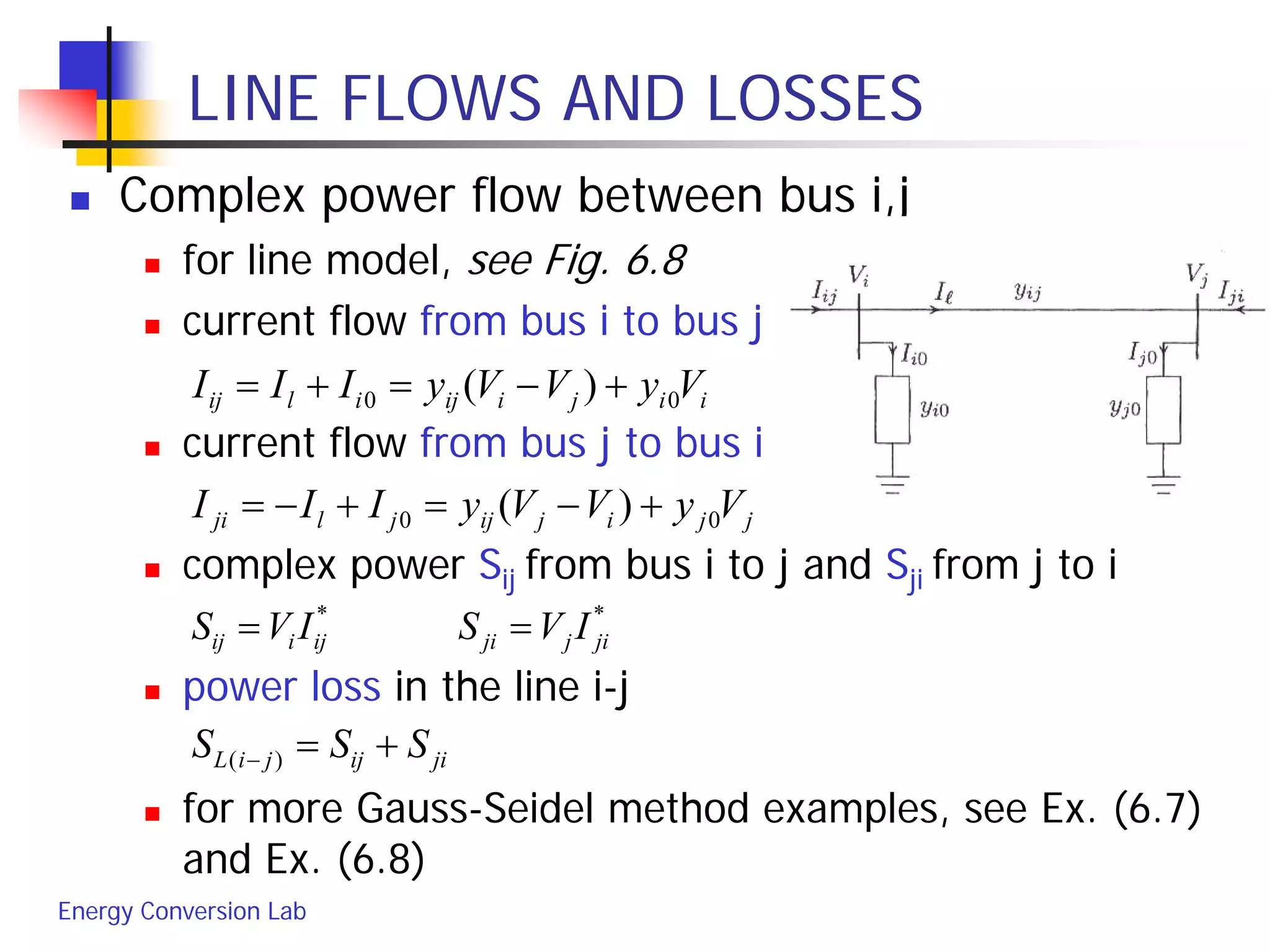 Energy Conversion Lab
LINE FLOWS AND LOSSES
 Complex power flow between bus i,j
 for line model, see Fig. 6.8
 current flow from bus i to bus j
 current flow from bus j to bus i
 complex power Sij from bus i to j and Sji from j to i
 power loss in the line i-j
 for more Gauss-Seidel method examples, see Ex. (6.7)
and Ex. (6.8)
iijiijilij VyVVyIII 00 )( +−=+=
jjijijjlji VyVVyIII 00 )( +−=+−=
**
jijjiijiij IVSIVS ==
jiijjiL SSS +=− )(
 