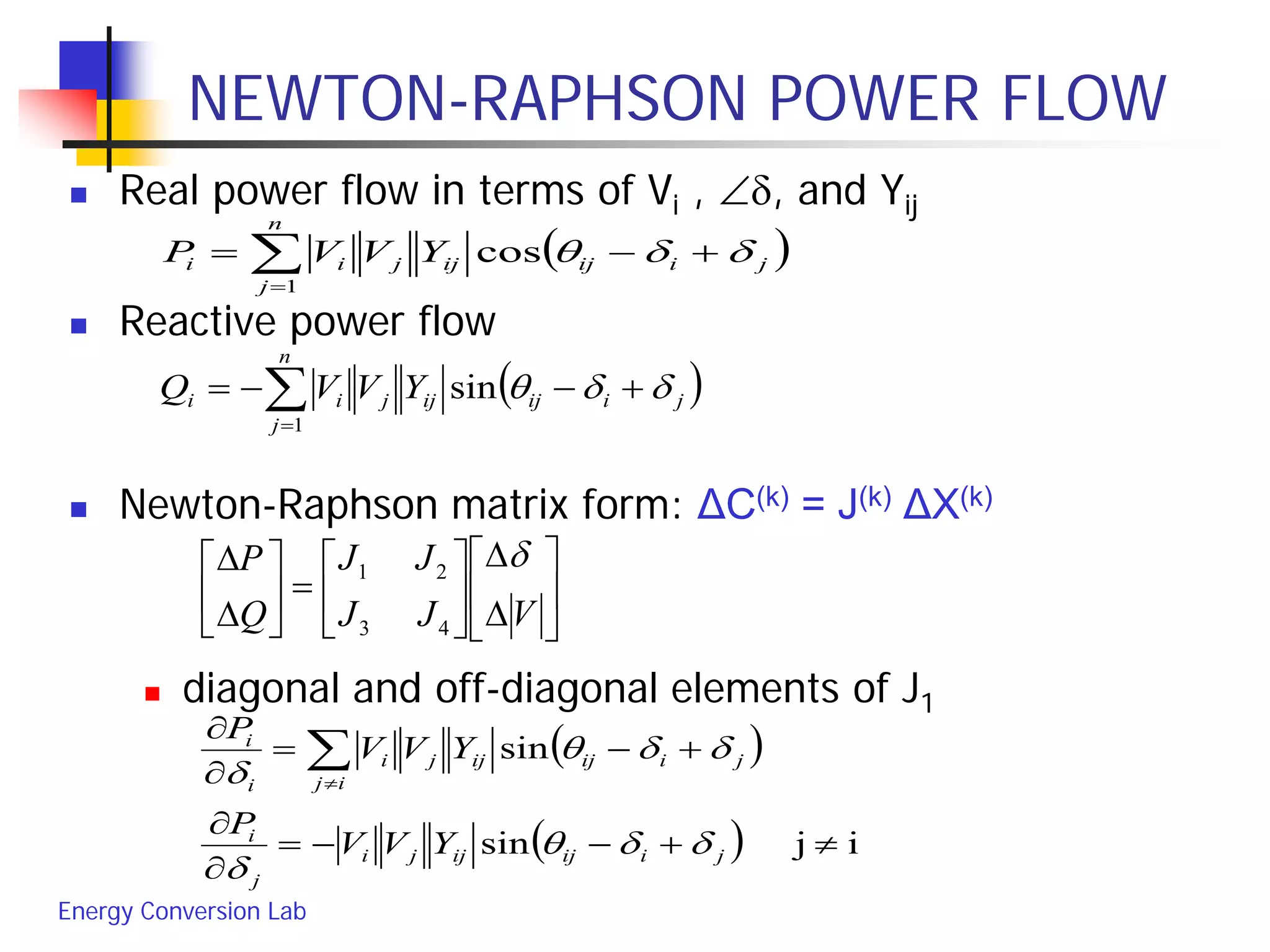 Energy Conversion Lab
NEWTON-RAPHSON POWER FLOW
 Real power flow in terms of Vi , ∠δ, and Yij
 Reactive power flow
 Newton-Raphson matrix form: ΔC(k) = J(k) ΔX(k)
 diagonal and off-diagonal elements of J1
( )∑=
+−=
n
j
jiijijjii YVVP
1
cos δδθ
( )∑=
+−−=
n
j
jiijijjii YVVQ
1
sin δδθ






∆
∆






=





∆
∆
VJJ
JJ
Q
P δ
43
21
( )
( ) ijsin
sin
≠+−−=
∂
∂
+−=
∂
∂
∑≠
jiijijji
j
i
ij
jiijijji
i
i
YVV
P
YVV
P
δδθ
δ
δδθ
δ
 