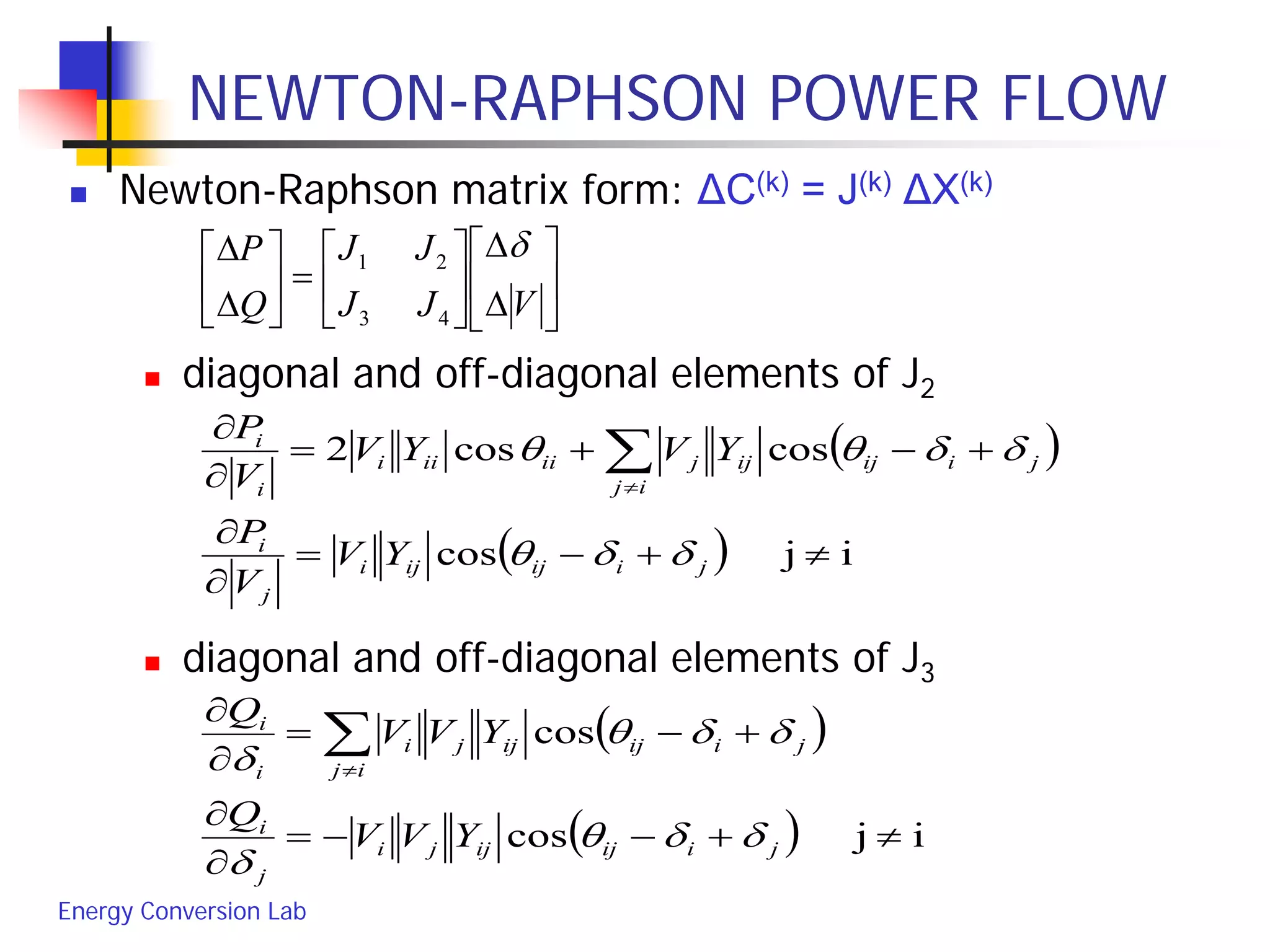 Energy Conversion Lab
NEWTON-RAPHSON POWER FLOW
 Newton-Raphson matrix form: ΔC(k) = J(k) ΔX(k)
 diagonal and off-diagonal elements of J2
 diagonal and off-diagonal elements of J3






∆
∆






=





∆
∆
VJJ
JJ
Q
P δ
43
21
( )
( ) ijcos
coscos2
≠+−=
∂
∂
+−+=
∂
∂
∑≠
jiijiji
j
i
ij
jiijijjiiiii
i
i
YV
V
P
YVYV
V
P
δδθ
δδθθ
( )
( ) ijcos
cos
≠+−−=
∂
∂
+−=
∂
∂
∑≠
jiijijji
j
i
ij
jiijijji
i
i
YVV
Q
YVV
Q
δδθ
δ
δδθ
δ
 