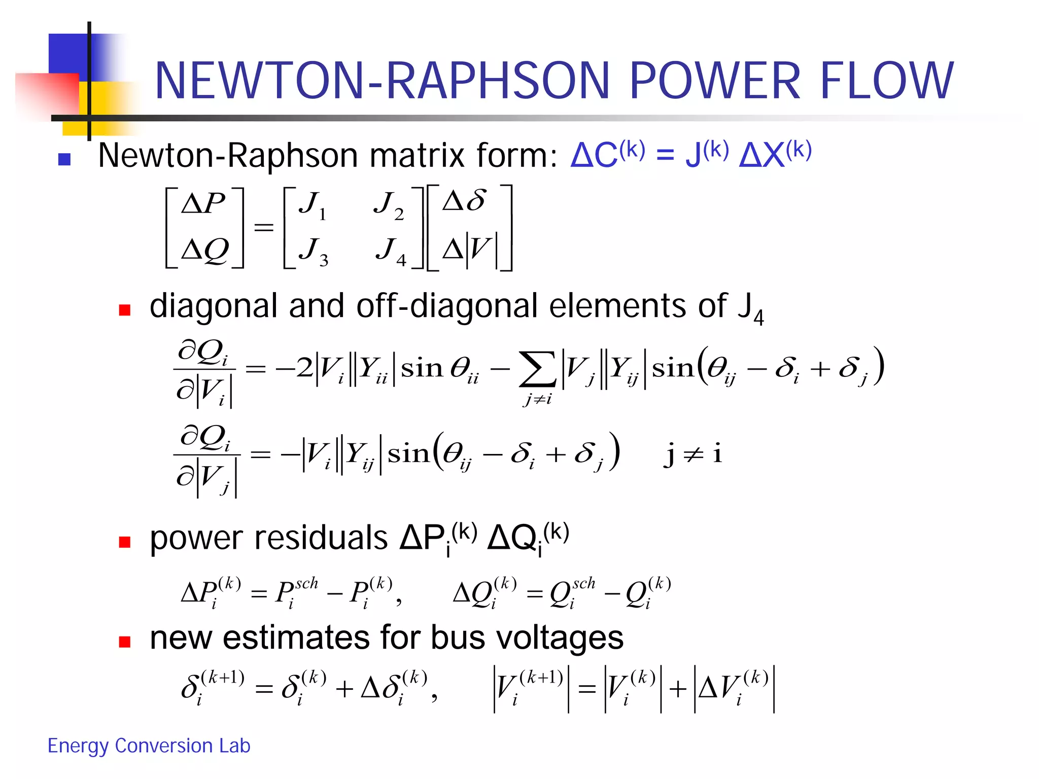 Energy Conversion Lab
NEWTON-RAPHSON POWER FLOW
 Newton-Raphson matrix form: ΔC(k) = J(k) ΔX(k)
 diagonal and off-diagonal elements of J4
 power residuals ΔPi
(k) ΔQi
(k)
 new estimates for bus voltages






∆
∆






=





∆
∆
VJJ
JJ
Q
P δ
43
21
( )
( ) ijsin
sinsin2
≠+−−=
∂
∂
+−−−=
∂
∂
∑≠
jiijiji
j
i
ij
jiijijjiiiii
i
i
YV
V
Q
YVYV
V
Q
δδθ
δδθθ
)()()()(
, k
i
sch
i
k
i
k
i
sch
i
k
i QQQPPP −=∆−=∆
)()()1()()()1(
, k
i
k
i
k
i
k
i
k
i
k
i VVV ∆+=∆+= ++
δδδ
 