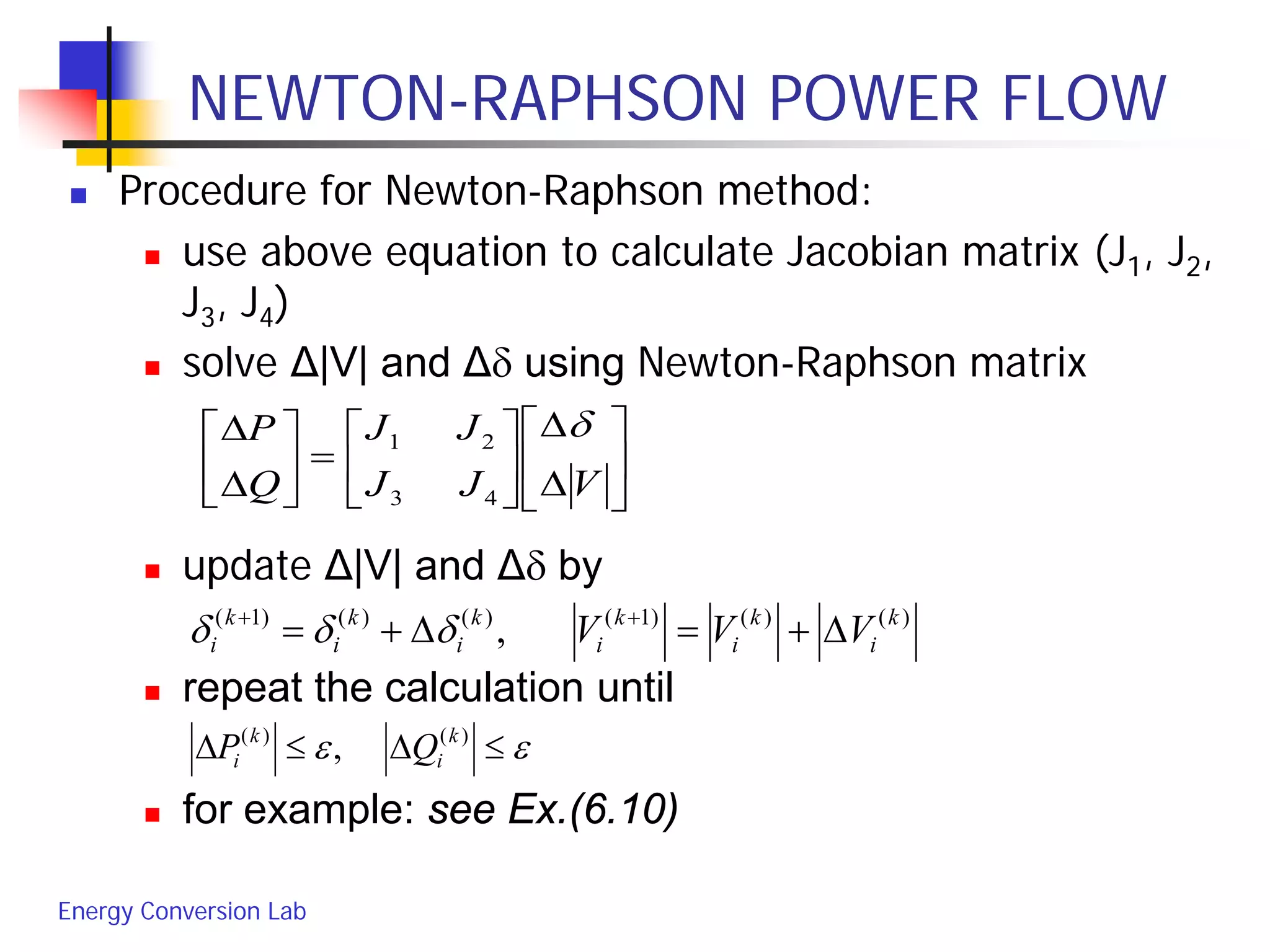 Energy Conversion Lab
NEWTON-RAPHSON POWER FLOW
 Procedure for Newton-Raphson method:
 use above equation to calculate Jacobian matrix (J1, J2,
J3, J4)
 solve Δ|V| and Δδ using Newton-Raphson matrix
 update Δ|V| and Δδ by
 repeat the calculation until
 for example: see Ex.(6.10)
εε ≤∆≤∆ )()(
, k
i
k
i QP






∆
∆






=





∆
∆
VJJ
JJ
Q
P δ
43
21
)()()1()()()1(
, k
i
k
i
k
i
k
i
k
i
k
i VVV ∆+=∆+= ++
δδδ
 