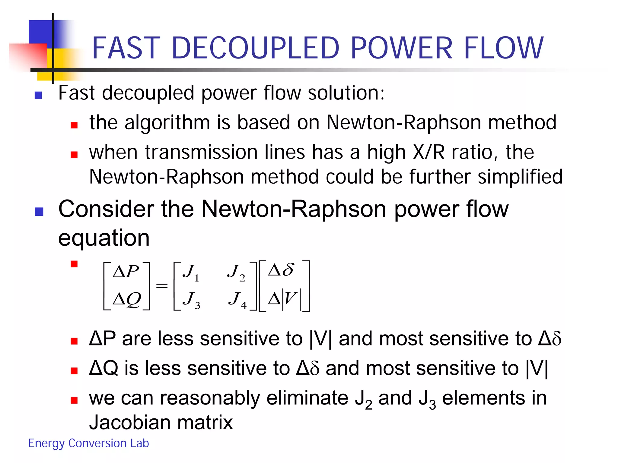 Energy Conversion Lab
FAST DECOUPLED POWER FLOW
 Fast decoupled power flow solution:
 the algorithm is based on Newton-Raphson method
 when transmission lines has a high X/R ratio, the
Newton-Raphson method could be further simplified
 Consider the Newton-Raphson power flow
equation

 ΔP are less sensitive to |V| and most sensitive to Δδ
 ΔQ is less sensitive to Δδ and most sensitive to |V|
 we can reasonably eliminate J2 and J3 elements in
Jacobian matrix






∆
∆






=





∆
∆
VJJ
JJ
Q
P δ
43
21
 