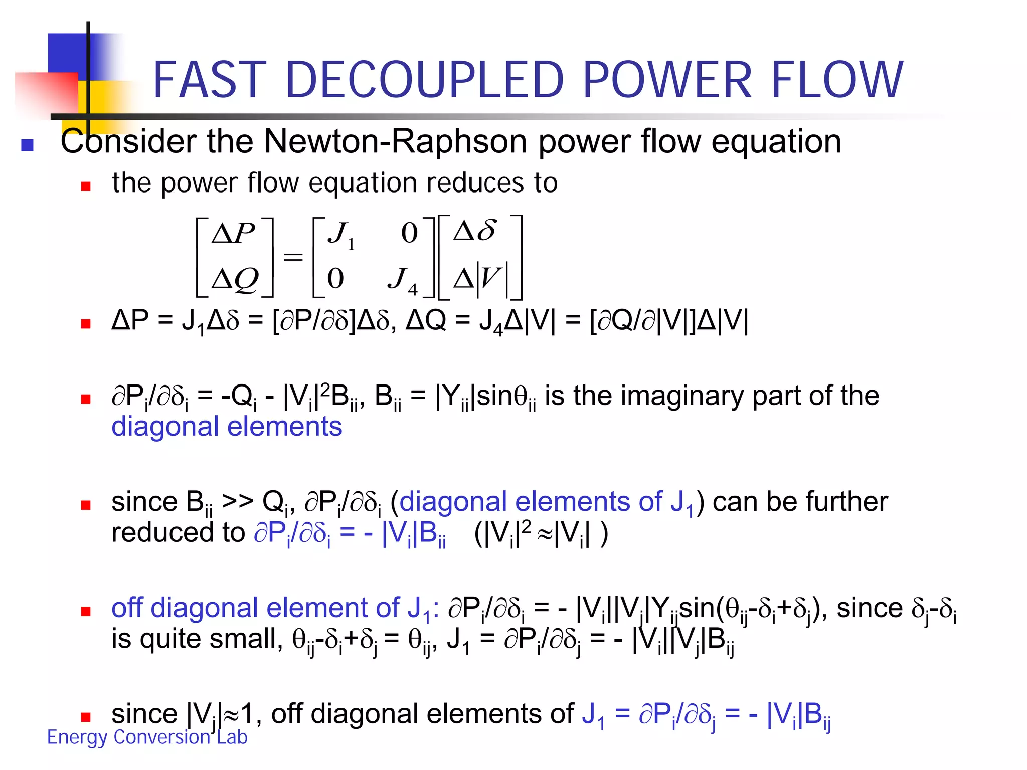 Energy Conversion Lab
FAST DECOUPLED POWER FLOW
 Consider the Newton-Raphson power flow equation
 the power flow equation reduces to
 ΔP = J1Δδ = [∂P/∂δ]Δδ, ΔQ = J4Δ|V| = [∂Q/∂|V|]Δ|V|
 ∂Pi/∂δi = -Qi - |Vi|2Bii, Bii = |Yii|sinθii is the imaginary part of the
diagonal elements
 since Bii >> Qi, ∂Pi/∂δi (diagonal elements of J1) can be further
reduced to ∂Pi/∂δi = - |Vi|Bii (|Vi|2 ≈|Vi| )
 off diagonal element of J1: ∂Pi/∂δi = - |Vi||Vj|Yijsin(θij-δi+δj), since δj-δi
is quite small, θij-δi+δj = θij, J1 = ∂Pi/∂δj = - |Vi||Vj|Bij
 since |Vj|≈1, off diagonal elements of J1 = ∂Pi/∂δj = - |Vi|Bij






∆
∆






=





∆
∆
VJ
J
Q
P δ
4
1
0
0
 