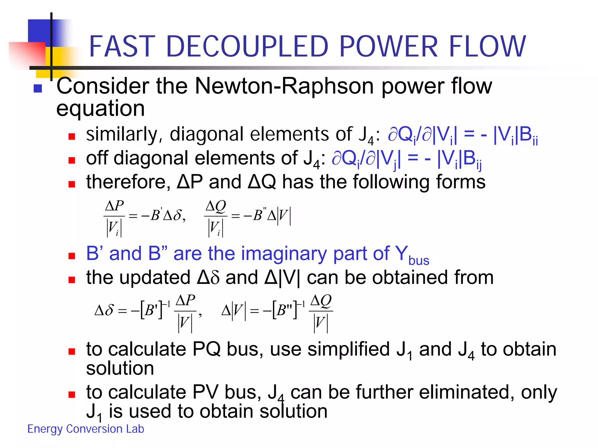 Energy Conversion Lab
FAST DECOUPLED POWER FLOW
 Consider the Newton-Raphson power flow
equation
 similarly, diagonal elements of J4: ∂Qi/∂|Vi| = - |Vi|Bii
 off diagonal elements of J4: ∂Qi/∂|Vj| = - |Vi|Bij
 therefore, ΔP and ΔQ has the following forms
 B’ and B” are the imaginary part of Ybus
 the updated Δδ and Δ|V| can be obtained from
 to calculate PQ bus, use simplified J1 and J4 to obtain
solution
 to calculate PV bus, J4 can be further eliminated, only
J1 is used to obtain solution
VB
V
Q
B
V
P
ii
∆−=
∆
∆−=
∆ '''
,δ
[ ] [ ]
V
Q
BV
V
P
B
∆
−=∆
∆
−=∆
−− 11
",'δ
 
