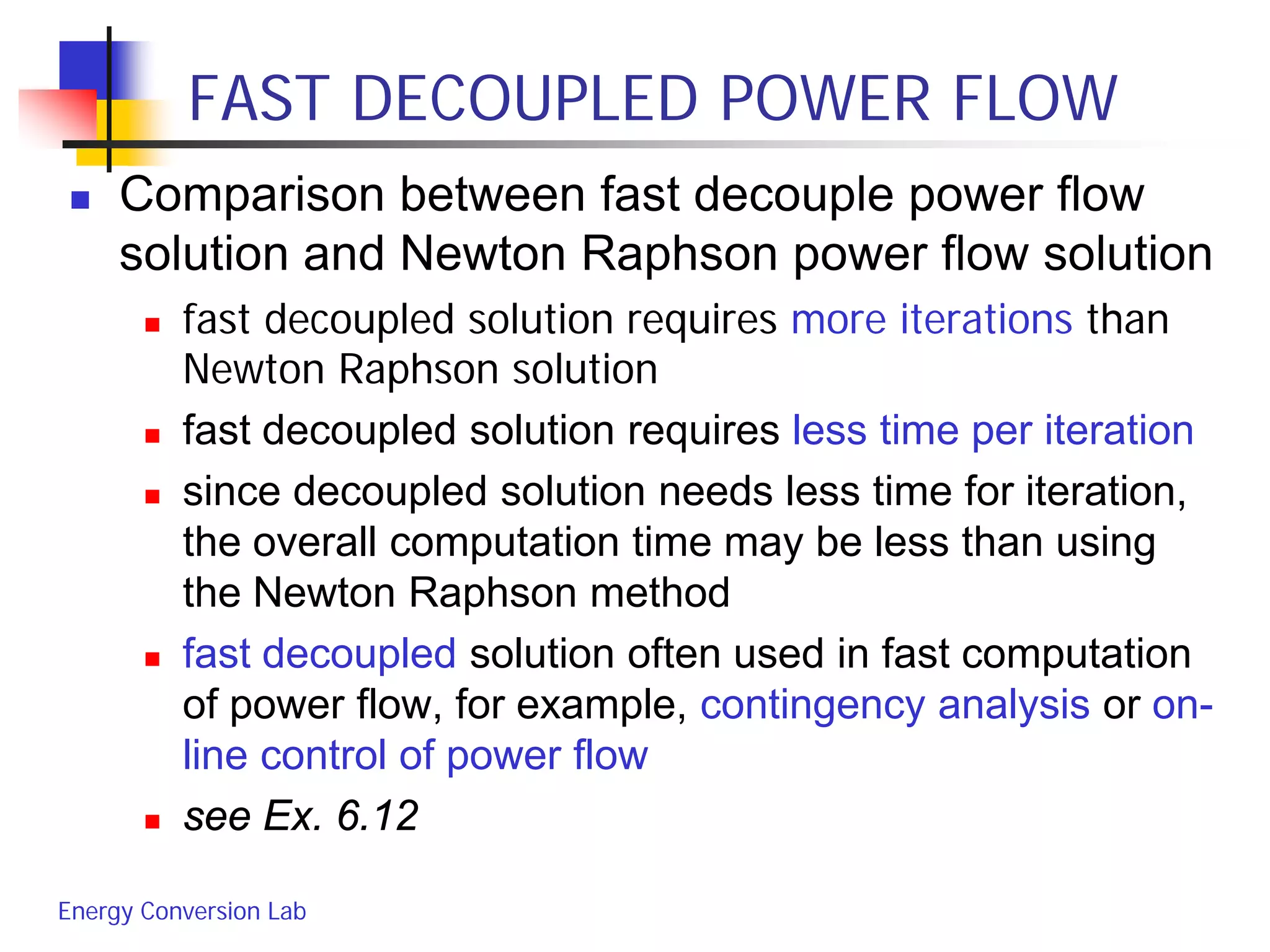 Energy Conversion Lab
FAST DECOUPLED POWER FLOW
 Comparison between fast decouple power flow
solution and Newton Raphson power flow solution
 fast decoupled solution requires more iterations than
Newton Raphson solution
 fast decoupled solution requires less time per iteration
 since decoupled solution needs less time for iteration,
the overall computation time may be less than using
the Newton Raphson method
 fast decoupled solution often used in fast computation
of power flow, for example, contingency analysis or on-
line control of power flow
 see Ex. 6.12
 