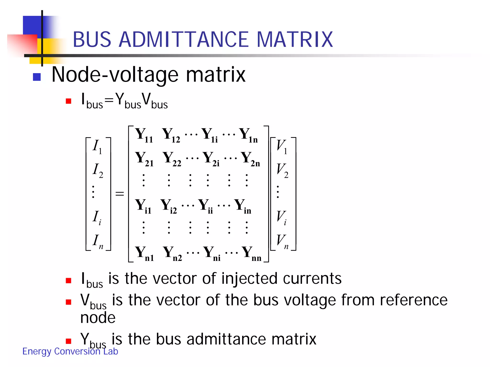 Energy Conversion Lab
BUS ADMITTANCE MATRIX
 Node-voltage matrix
 Ibus=YbusVbus
 Ibus is the vector of injected currents
 Vbus is the vector of the bus voltage from reference
node
 Ybus is the bus admittance matrix


































=
















n
i
n
i
V
V
V
V
I
I
I
I








2
1
2
1
nnnin2n1
iniii2i1
2n2i2221
1n1i1211
YYYY
YYYY
YYYY
YYYY
 