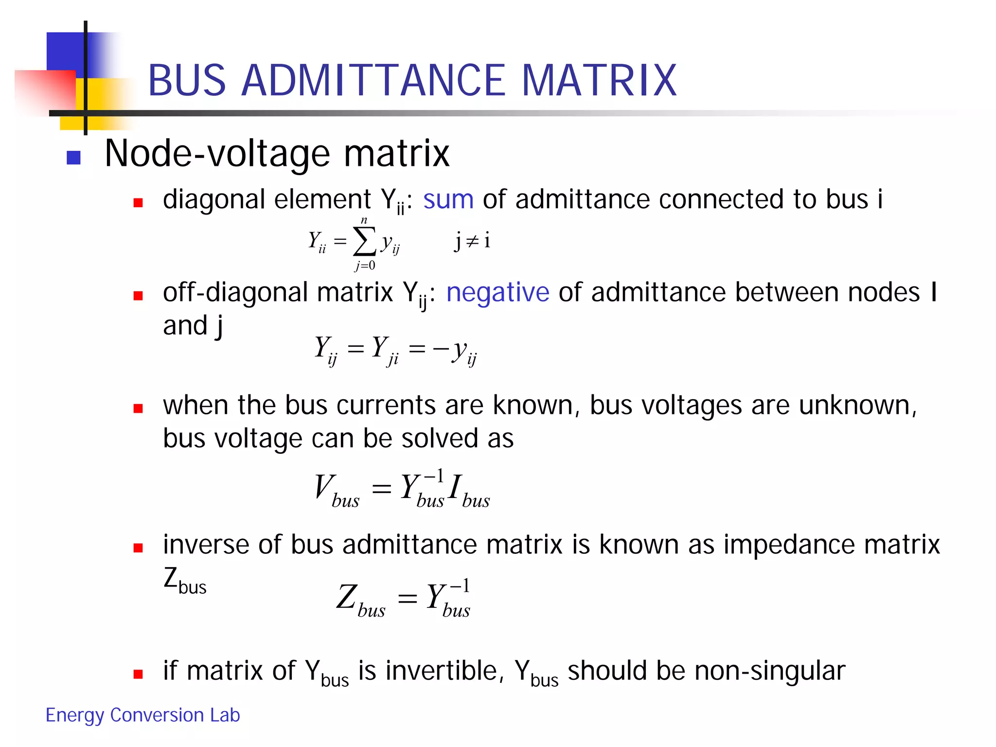 Energy Conversion Lab
BUS ADMITTANCE MATRIX
 Node-voltage matrix
 diagonal element Yii: sum of admittance connected to bus i
 off-diagonal matrix Yij: negative of admittance between nodes I
and j
 when the bus currents are known, bus voltages are unknown,
bus voltage can be solved as
 inverse of bus admittance matrix is known as impedance matrix
Zbus
 if matrix of Ybus is invertible, Ybus should be non-singular
ij
0
≠= ∑=
n
j
ijii yY
ijjiij yYY −==
busbusbus IYV 1−
=
1−
= busbus YZ
 