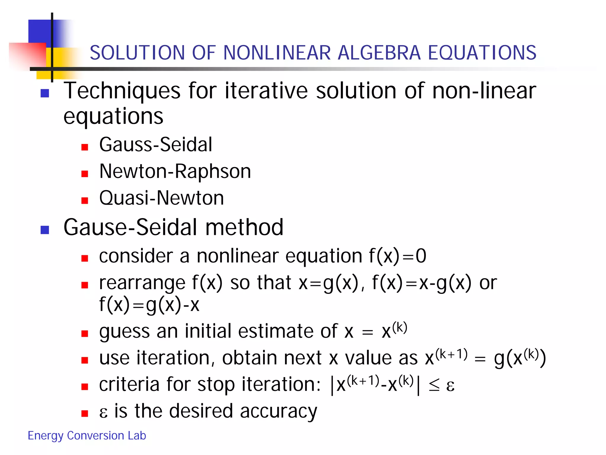 Energy Conversion Lab
SOLUTION OF NONLINEAR ALGEBRA EQUATIONS
 Techniques for iterative solution of non-linear
equations
 Gauss-Seidal
 Newton-Raphson
 Quasi-Newton
 Gause-Seidal method
 consider a nonlinear equation f(x)=0
 rearrange f(x) so that x=g(x), f(x)=x-g(x) or
f(x)=g(x)-x
 guess an initial estimate of x = x(k)
 use iteration, obtain next x value as x(k+1) = g(x(k))
 criteria for stop iteration: |x(k+1)-x(k)| ≤ ε
 ε is the desired accuracy
 