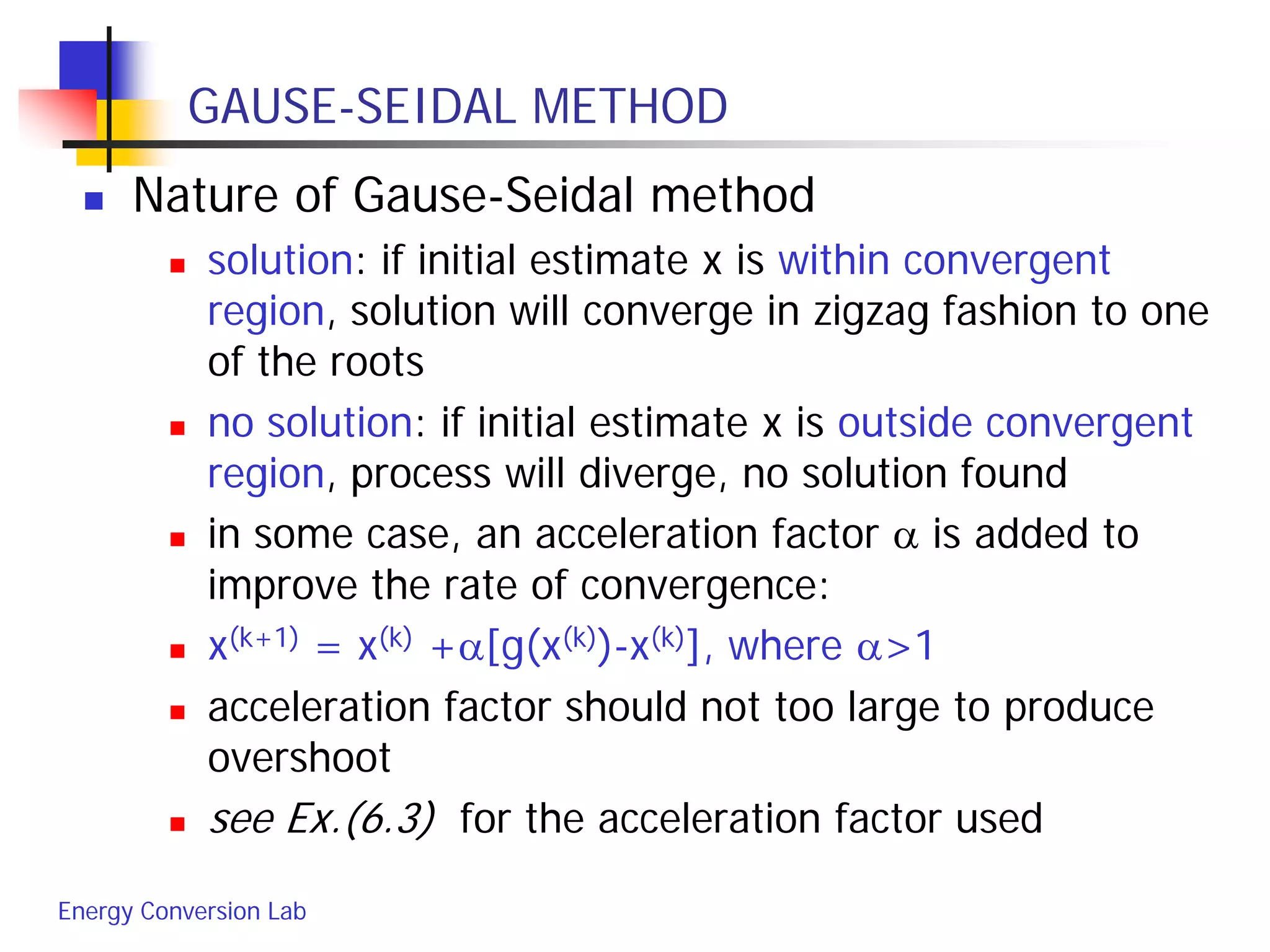 Energy Conversion Lab
GAUSE-SEIDAL METHOD
 Nature of Gause-Seidal method
 solution: if initial estimate x is within convergent
region, solution will converge in zigzag fashion to one
of the roots
 no solution: if initial estimate x is outside convergent
region, process will diverge, no solution found
 in some case, an acceleration factor α is added to
improve the rate of convergence:
 x(k+1) = x(k) +α[g(x(k))-x(k)], where α>1
 acceleration factor should not too large to produce
overshoot
 see Ex.(6.3) for the acceleration factor used
 