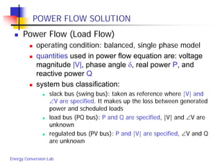 Energy Conversion Lab
POWER FLOW SOLUTION
 Power Flow (Load Flow)
 operating condition: balanced, single phase model
 quantities used in power flow equation are: voltage
magnitude |V|, phase angle δ, real power P, and
reactive power Q
 system bus classification:
 slack bus (swing bus): taken as reference where |V| and
∠V are specified. It makes up the loss between generated
power and scheduled loads
 load bus (PQ bus): P and Q are specified, |V| and ∠V are
unknown
 regulated bus (PV bus): P and |V| are specified, ∠V and Q
are unknown
 