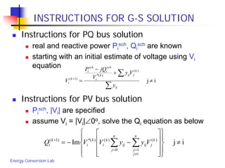 Energy Conversion Lab
INSTRUCTIONS FOR G-S SOLUTION
 Instructions for PQ bus solution
 real and reactive power Pi
sch, Qi
sch are known
 starting with an initial estimate of voltage using Vi
equation
 Instructions for PV bus solution
 Pi
sch, |Vi| are specified
 assume Vi = |Vi|∠0o, solve the Qi equation as below
ij
)(
)(*
)1(
≠
+
−
=
∑
∑+
ij
k
jijk
i
sch
i
sch
i
k
i
y
Vy
V
jQP
V
ijIm )(
10
)()(*)1(
≠




















−−= ∑∑
≠
==
+ k
j
n
ij
j
ij
n
j
ij
k
i
k
i
k
i VyyVVQ
 