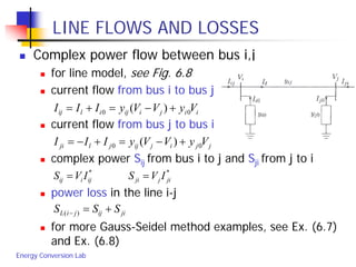 Energy Conversion Lab
LINE FLOWS AND LOSSES
 Complex power flow between bus i,j
 for line model, see Fig. 6.8
 current flow from bus i to bus j
 current flow from bus j to bus i
 complex power Sij from bus i to j and Sji from j to i
 power loss in the line i-j
 for more Gauss-Seidel method examples, see Ex. (6.7)
and Ex. (6.8)
iijiijilij VyVVyIII 00 )( +−=+=
jjijijjlji VyVVyIII 00 )( +−=+−=
**
jijjiijiij IVSIVS ==
jiijjiL SSS +=− )(
 