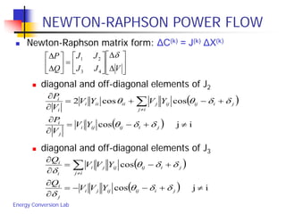 Energy Conversion Lab
NEWTON-RAPHSON POWER FLOW
 Newton-Raphson matrix form: ΔC(k) = J(k) ΔX(k)
 diagonal and off-diagonal elements of J2
 diagonal and off-diagonal elements of J3






∆
∆






=





∆
∆
VJJ
JJ
Q
P δ
43
21
( )
( ) ijcos
coscos2
≠+−=
∂
∂
+−+=
∂
∂
∑≠
jiijiji
j
i
ij
jiijijjiiiii
i
i
YV
V
P
YVYV
V
P
δδθ
δδθθ
( )
( ) ijcos
cos
≠+−−=
∂
∂
+−=
∂
∂
∑≠
jiijijji
j
i
ij
jiijijji
i
i
YVV
Q
YVV
Q
δδθ
δ
δδθ
δ
 