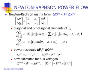Energy Conversion Lab
NEWTON-RAPHSON POWER FLOW
 Newton-Raphson matrix form: ΔC(k) = J(k) ΔX(k)
 diagonal and off-diagonal elements of J4
 power residuals ΔPi
(k) ΔQi
(k)
 new estimates for bus voltages






∆
∆






=





∆
∆
VJJ
JJ
Q
P δ
43
21
( )
( ) ijsin
sinsin2
≠+−−=
∂
∂
+−−−=
∂
∂
∑≠
jiijiji
j
i
ij
jiijijjiiiii
i
i
YV
V
Q
YVYV
V
Q
δδθ
δδθθ
)()()()(
, k
i
sch
i
k
i
k
i
sch
i
k
i QQQPPP −=∆−=∆
)()()1()()()1(
, k
i
k
i
k
i
k
i
k
i
k
i VVV ∆+=∆+= ++
δδδ
 