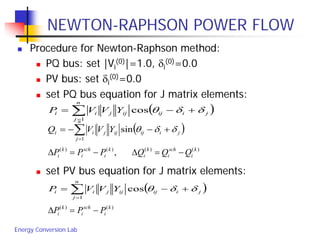 Energy Conversion Lab
NEWTON-RAPHSON POWER FLOW
 Procedure for Newton-Raphson method:
 PQ bus: set |Vi
(0)|=1.0, δi
(0)=0.0
 PV bus: set δi
(0)=0.0
 set PQ bus equation for J matrix elements:
 set PV bus equation for J matrix elements:
)()()()(
, k
i
sch
i
k
i
k
i
sch
i
k
i QQQPPP −=∆−=∆
( )∑=
+−=
n
j
jiijijjii YVVP
1
cos δδθ
( )∑=
+−−=
n
j
jiijijjii YVVQ
1
sin δδθ
( )∑=
+−=
n
j
jiijijjii YVVP
1
cos δδθ
)()( k
i
sch
i
k
i PPP −=∆
 