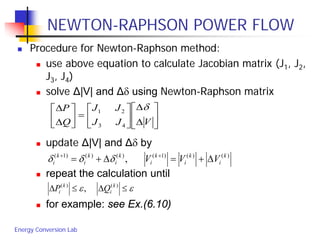 Energy Conversion Lab
NEWTON-RAPHSON POWER FLOW
 Procedure for Newton-Raphson method:
 use above equation to calculate Jacobian matrix (J1, J2,
J3, J4)
 solve Δ|V| and Δδ using Newton-Raphson matrix
 update Δ|V| and Δδ by
 repeat the calculation until
 for example: see Ex.(6.10)
εε ≤∆≤∆ )()(
, k
i
k
i QP






∆
∆






=





∆
∆
VJJ
JJ
Q
P δ
43
21
)()()1()()()1(
, k
i
k
i
k
i
k
i
k
i
k
i VVV ∆+=∆+= ++
δδδ
 