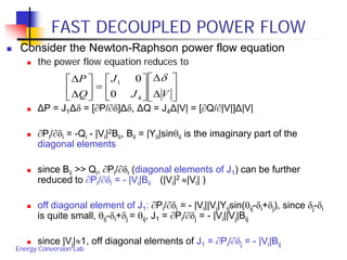 Energy Conversion Lab
FAST DECOUPLED POWER FLOW
 Consider the Newton-Raphson power flow equation
 the power flow equation reduces to
 ΔP = J1Δδ = [∂P/∂δ]Δδ, ΔQ = J4Δ|V| = [∂Q/∂|V|]Δ|V|
 ∂Pi/∂δi = -Qi - |Vi|2Bii, Bii = |Yii|sinθii is the imaginary part of the
diagonal elements
 since Bii >> Qi, ∂Pi/∂δi (diagonal elements of J1) can be further
reduced to ∂Pi/∂δi = - |Vi|Bii (|Vi|2 ≈|Vi| )
 off diagonal element of J1: ∂Pi/∂δi = - |Vi||Vj|Yijsin(θij-δi+δj), since δj-δi
is quite small, θij-δi+δj = θij, J1 = ∂Pi/∂δj = - |Vi||Vj|Bij
 since |Vj|≈1, off diagonal elements of J1 = ∂Pi/∂δj = - |Vi|Bij






∆
∆






=





∆
∆
VJ
J
Q
P δ
4
1
0
0
 