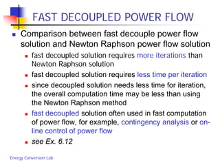Energy Conversion Lab
FAST DECOUPLED POWER FLOW
 Comparison between fast decouple power flow
solution and Newton Raphson power flow solution
 fast decoupled solution requires more iterations than
Newton Raphson solution
 fast decoupled solution requires less time per iteration
 since decoupled solution needs less time for iteration,
the overall computation time may be less than using
the Newton Raphson method
 fast decoupled solution often used in fast computation
of power flow, for example, contingency analysis or on-
line control of power flow
 see Ex. 6.12
 