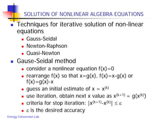 Energy Conversion Lab
SOLUTION OF NONLINEAR ALGEBRA EQUATIONS
 Techniques for iterative solution of non-linear
equations
 Gauss-Seidal
 Newton-Raphson
 Quasi-Newton
 Gause-Seidal method
 consider a nonlinear equation f(x)=0
 rearrange f(x) so that x=g(x), f(x)=x-g(x) or
f(x)=g(x)-x
 guess an initial estimate of x = x(k)
 use iteration, obtain next x value as x(k+1) = g(x(k))
 criteria for stop iteration: |x(k+1)-x(k)| ≤ ε
 ε is the desired accuracy
 