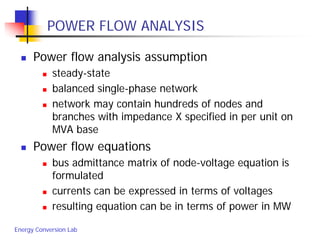 Energy Conversion Lab
POWER FLOW ANALYSIS
 Power flow analysis assumption
 steady-state
 balanced single-phase network
 network may contain hundreds of nodes and
branches with impedance X specified in per unit on
MVA base
 Power flow equations
 bus admittance matrix of node-voltage equation is
formulated
 currents can be expressed in terms of voltages
 resulting equation can be in terms of power in MW
 
