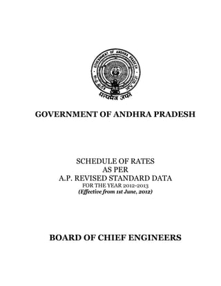 GOVERNMENT OF ANDHRA PRADESH




         SCHEDULE OF RATES
               AS PER
    A.P. REVISED STANDARD DATA
          FOR THE YEAR 2012-2013
        (Effective from 1st June, 2012)




  BOARD OF CHIEF ENGINEERS
 