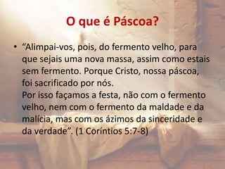 O que é Páscoa?
• “Alimpai-vos, pois, do fermento velho, para
que sejais uma nova massa, assim como estais
sem fermento. Porque Cristo, nossa páscoa,
foi sacrificado por nós.
Por isso façamos a festa, não com o fermento
velho, nem com o fermento da maldade e da
malícia, mas com os ázimos da sinceridade e
da verdade”. (1 Coríntios 5:7-8)
 