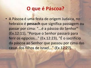 O que é Páscoa?
• A Páscoa é uma festa de origem Judaica, no
hebraico é pessach que significa passagem ou
passar por cima: "...é a páscoa do Senhor"
(Ex.12:11), "Porque o Senhor passará para
ferir os egípcios..." (Ex.12:23), "É o sacrifício
da páscoa ao Senhor que passou por cima das
casas dos filhos de Israel..." (Ex.12:27).
 