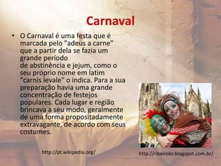 Carnaval
• O Carnaval é uma festa que é
marcada pelo "adeus a carne"
que a partir dela se fazia um
grande período
de abstinência e jejum, como o
seu próprio nome em latim
"carnis levale" o indica. Para a sua
preparação havia uma grande
concentração de festejos
populares. Cada lugar e região
brincava a seu modo, geralmente
de uma forma propositadamente
extravagante, de acordo com seus
costumes.
http://ribeirobr.blogspot.com.br/http://pt.wikipedia.org/
 