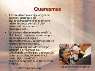 Quaresmas
• A expressão Quaresma é originária
do latim, quadragesima
dies (quadragésimo dia). O adjetivo
referente a este período é dito
quaresmal ou, mais raro,
quadragesimal .
• Em diversas denominações cristãs, o
Ciclo Pascal compreende três tempos:
preparação, celebração e
prolongamento. A Quaresma insere-se
no período de preparação.
• Os serviços religiosos desse tempo
intentam a preparação da
comunidade de fiéis para a celebração
da festa pascal, que comemora a
ressurreição e a vitória
de Cristo depois dos seus sofrimentos
e morte,
http://www.tudodoms.com.br
http://pt.wikipedia.org/
 