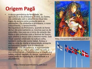 Origem Pagã
• A deusa germânica da fertilidade, da
agricultura e da primavera, Eostre, ou Eastre,
era celebrada com o ateamento ritual dos
fogos da aurora como proteção para as
plantações. Ela simboliza a primavera, o novo
crescomento, o renascimento.
No Equinócio da Primavera, quando as horas
de luz são precisamente as mesmas que as de
escuridão, marcava-se o início da estação das
flores e das colheitas com o festival de Eostre,
que celebra a deusa com o mesmo nome. Este
ritual sazonal celebrado na cultura celta,
também conhecido como Sabat, festeja o
eterno ciclo de morte e ressurreição presente
na Natureza. Eostre, que é a deusa da
fertilidade e da abundância, é representada
com um ovo na mão e uma Lebre no colo: o
ovo simbolizando o nascimento e a criação e a
Lebre, animal sagrado da deusa, representa a
capacidade de reprodução, a fertilidade e a
abundância.
http://anaomente.blogspot.com.br/
http://www.luzemhisterio.com.br//
 