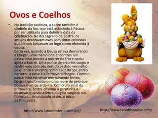 Ovos e Coelhos
• Na tradição saxónica, a Lebre também é
símbolo da lua, que está associada à Páscoa
por ser utilizada para definir a data da
celebração. No dia sagrado de Eostre, os
antigos decoravam ovos com tintas coloridas
que depois lançavam ao fogo como oferenda à
deusa.
Certa vez, quando a Deusa estava demorando
a chegar, uma menininha encontrou um
passarinho prestes a morrer de frio e pediu
ajuda a Eostre. Uma ponte de arco-íris surgiu e
Eostre veio com seu vestido vestido vermelho
de quente e vibrante como a luz do Sol, então
derreteu a neve e a Primavera chegou. Como o
passarinho estivesse mortalmente ferido,
Eostre transformou-o numa lebre do gelo que
botava ovos de arco-íris. Como um sinal da
primavera, Eostre ensinou a garotinha a
observar quando a lebre do gelo surgisse nas
florestas... Anunciando assim, o inicio
da Primavera.
http://www.recadosonline.com/http://www.luzemhisterio.com.br//
 