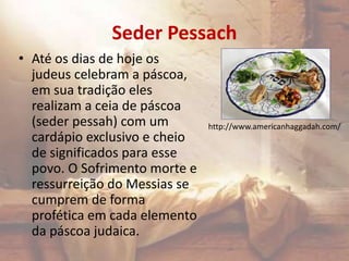 Seder Pessach
• Até os dias de hoje os
judeus celebram a páscoa,
em sua tradição eles
realizam a ceia de páscoa
(seder pessah) com um
cardápio exclusivo e cheio
de significados para esse
povo. O Sofrimento morte e
ressurreição do Messias se
cumprem de forma
profética em cada elemento
da páscoa judaica.
http://www.americanhaggadah.com/
 