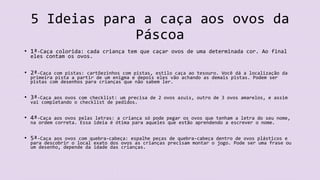 5 Ideias para a caça aos ovos da
Páscoa
• 1ª-Caça colorida: cada criança tem que caçar ovos de uma determinada cor. Ao final
eles contam os ovos.
• 2ª-Caça com pistas: cartõezinhos com pistas, estilo caça ao tesouro. Você dá a localização da
primeira pista a partir de um enigma e depois eles vão achando as demais pistas. Podem ser
pistas com desenhos para crianças que não sabem ler.
• 3ª-Caça aos ovos com checklist: um precisa de 2 ovos azuis, outro de 3 ovos amarelos, e assim
vai completando o checklist de pedidos.
• 4ª-Caça aos ovos pelas letras: a criança só pode pegar os ovos que tenham a letra do seu nome,
na ordem correta. Essa ideia é ótima para aqueles que estão aprendendo a escrever o nome.
• 5ª-Caça aos ovos com quebra-cabeça: espalhe peças de quebra-cabeça dentro de ovos plásticos e
para descobrir o local exato dos ovos as crianças precisam montar o jogo. Pode ser uma frase ou
um desenho, depende da idade das crianças.
 
