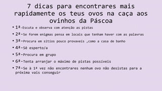 7 dicas para encontrares mais
rapidamente os teus ovos na caça aos
ovinhos da Páscoa
• 1ª-Escuta e observa com atenção as pistas
• 2ª-Se forem enigmas pensa em locais que tenham haver com as palavras
• 3ª-Procura em sitíos pouco provaveís ,como a casa de banho
• 4ª-Sê esperto/a
• 5ª-Procura em grupo
• 6ª-Tenta arranjar o máximo de pistas possíveis
• 7ª-Se à 1ª vez não encontrares nenhum ovo não desistas para a
próxima vais conseguir
 