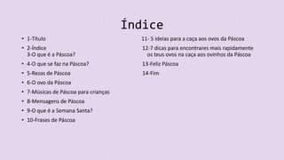 Índice
• 1-Título 11- 5 ideias para a caça aos ovos da Páscoa
• 2-Índice 12-7 dicas para encontrares mais rapidamente
3-O que é a Páscoa? os teus ovos na caça aos ovinhos da Páscoa
• 4-O que se faz na Páscoa? 13-Feliz Páscoa
• 5-Rezas de Páscoa 14-Fim
• 6-O ovo da Páscoa
• 7-Músicas de Páscoa para crianças
• 8-Mensagens de Páscoa
• 9-O que é a Semana Santa?
• 10-Frases de Páscoa
 
