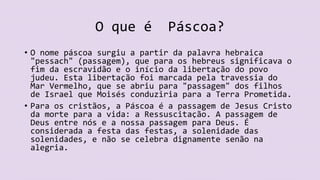 O que é Páscoa?
• O nome páscoa surgiu a partir da palavra hebraica
"pessach" (passagem), que para os hebreus significava o
fim da escravidão e o início da libertação do povo
judeu. Esta libertação foi marcada pela travessia do
Mar Vermelho, que se abriu para "passagem" dos filhos
de Israel que Moisés conduziria para a Terra Prometida.
• Para os cristãos, a Páscoa é a passagem de Jesus Cristo
da morte para a vida: a Ressuscitação. A passagem de
Deus entre nós e a nossa passagem para Deus. É
considerada a festa das festas, a solenidade das
solenidades, e não se celebra dignamente senão na
alegria.
 