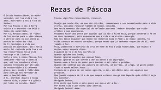 Rezas de Páscoa
Ó Cristo Ressuscitado, da morte
vencedor, por tua vida e teu
amor, mostraste a nós a face do
Senhor.
Por tua Páscoa o céu à terra
uniste e o encontro com DEUS a
todos nós permitiste.
Por ti, Ressuscitado, os filhos
da luz nascem para a vida eterna
e abre-se para os que crêem as
portas do reino dos céus.
De ti recebemos a vida que
possuis em plenitude, pois nossa
morte foi redimida pela tua e em
tua ressurreição nossa vida
ressurge e se ilumina.
Volta a nós, ó nossa Páscoa, teu
semblante redivivo e permita
que, sob teu constante olhar,
sejamos renovados por atitudes
de ressurreição e alcancemos
graça, paz, saúde e felicidade
para contigo nos revestir de
amor e imortalidade.
A ti, inefável doçura e nossa
eterna vida, o poder e a glória
por todos os séculos. Amém!
Páscoa significa renascimento, renascer.
Desejo que neste dia, em que nós cristãos, comemoramos o seu renascimento para a vida
eterna, possamos renascer também em nossos corações.
Que neste momento tão especial de reflexão possamos lembrar daqueles que estão
aflitos e sem esperanças.
Possamos fazer uma prece por aqueles que já não o fazem mais, porque perderam a fé em
um novo recomeçar, pois esqueceram que a vida é um eterno ressurgir.
Não nos deixe esquecer que mesmo nos momentos mais difíceis do nosso caminho, tú
estás conosco em nossos corações, porque mesmo que já tenhamos esquecido de ti, você
jamais o faz.
Pois, padeceste o martírio da cruz em nome do Pai e pela humanidade, que muitas e
muitas vezes esquece disso.
Esquecem de ti e do teu sacrificio
Quando agridem seu irmão,
Quando ignoram aqueles que passam fome,
Quando ignoram os que sofrem a dor da perda e da separação,
Quando usam a força do poder para dominar e maltratar o próximo,
Quando não lembram que uma palavra de carinho, um sorriso, um afago, um gesto podem
fazer o mundo melhor.Jesus...
Conceda-me a graça de ser menos egoísta, e mais solidário para com aqueles que
precisam.
Que jamais esqueça de ti e de que sempre estarás comigo não importa quão difícil seja
meu caminhar.
Obrigado Senhor,
Pelo muito que tenho e pelo pouco que possa vir a ter.
Por minha vida e por minha alma imortal.
Obrigado Senhor! Amém.
 